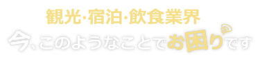 観光・宿泊・飲食業界は 今、このようなことでお困りです